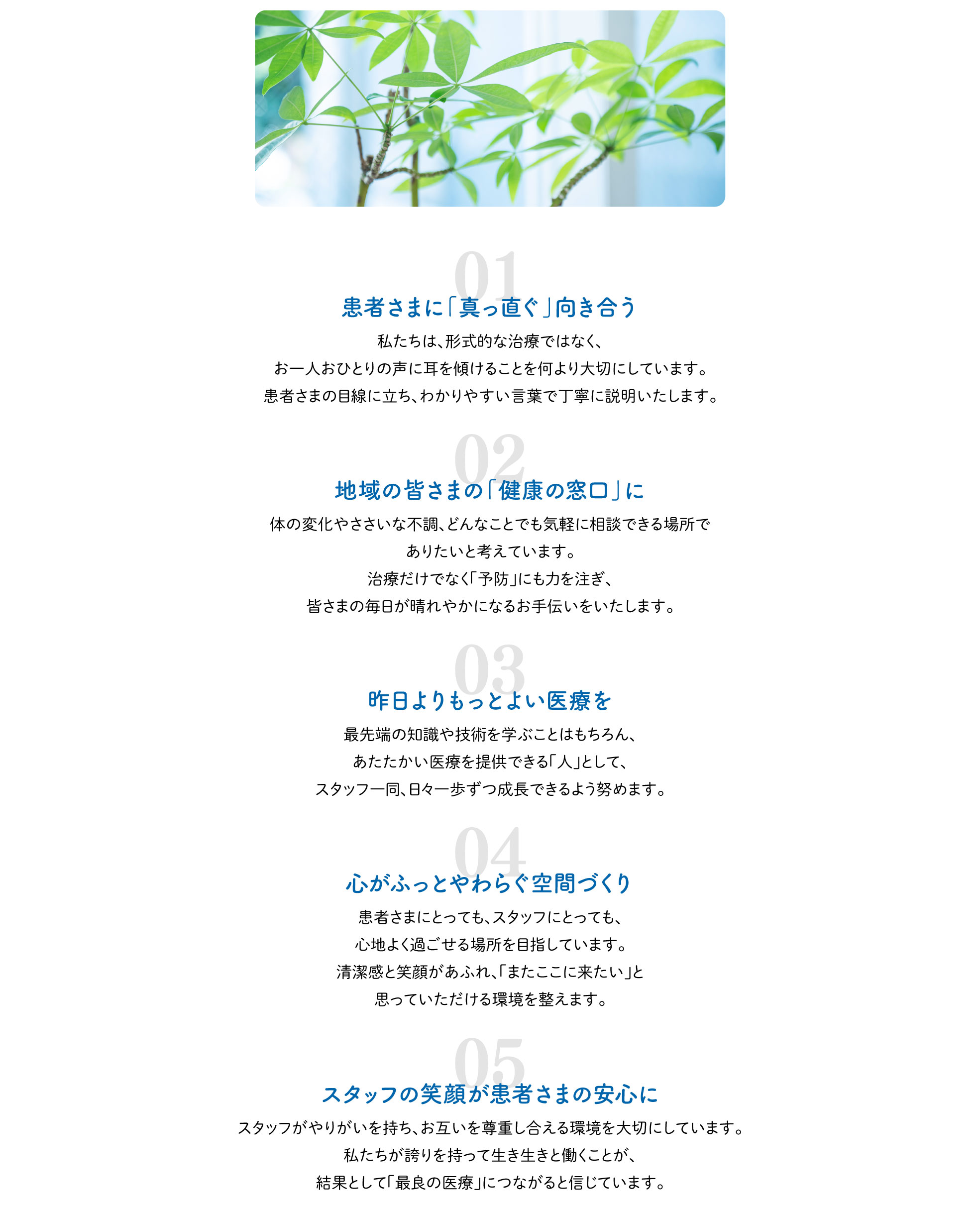 「患者さまに「真っ直ぐ」向き合う」私たちは、形式的な治療ではなく、お一人おひとりの声に耳を傾けることを何より大切にしています。患者さまの目線に立ち、わかりやすい言葉で丁寧に説明いたします。「地域の皆さまの「健康の窓口」に」体の変化やささいな不調、どんなことでも気軽に相談できる場所でありたいと考えています。治療だけでなく「予防」にも力を注ぎ、皆さまの毎日が晴れやかになるお手伝いをいたします。「昨日よりもっとよい医療を」最先端の知識や技術を学ぶことはもちろん、あたたかい医療を提供できる「人」として、スタッフ一同、日々一歩ずつ成長できるよう努めます。「心がふっとやわらぐ空間づくり」患者さまにとっても、スタッフにとっても、心地よく過ごせる場所を目指しています。清潔感と笑顔があふれ、「またここに来たい」と思っていただける環境を整えます。 「スタッフの笑顔が患者さまの安心に」スタッフがやりがいを持ち、お互いを尊重し合える環境を大切にしています。私たちが誇りを持って生き生きと働くことが、結果として「最良の医療」につながると信じています。