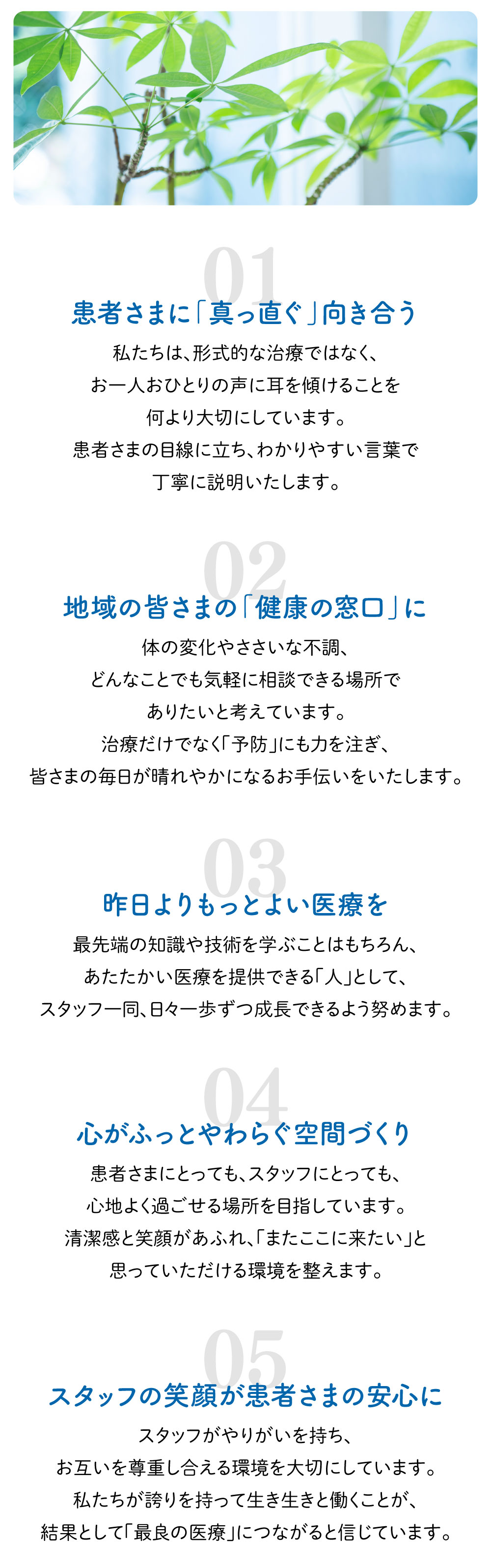 「患者さまに「真っ直ぐ」向き合う」私たちは、形式的な治療ではなく、お一人おひとりの声に耳を傾けることを何より大切にしています。患者さまの目線に立ち、わかりやすい言葉で丁寧に説明いたします。「地域の皆さまの「健康の窓口」に」体の変化やささいな不調、どんなことでも気軽に相談できる場所でありたいと考えています。治療だけでなく「予防」にも力を注ぎ、皆さまの毎日が晴れやかになるお手伝いをいたします。「昨日よりもっとよい医療を」最先端の知識や技術を学ぶことはもちろん、あたたかい医療を提供できる「人」として、スタッフ一同、日々一歩ずつ成長できるよう努めます。「心がふっとやわらぐ空間づくり」患者さまにとっても、スタッフにとっても、心地よく過ごせる場所を目指しています。清潔感と笑顔があふれ、「またここに来たい」と思っていただける環境を整えます。 「スタッフの笑顔が患者さまの安心に」スタッフがやりがいを持ち、お互いを尊重し合える環境を大切にしています。私たちが誇りを持って生き生きと働くことが、結果として「最良の医療」につながると信じています。